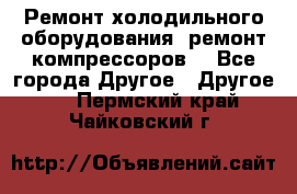 Ремонт холодильного оборудования, ремонт компрессоров. - Все города Другое » Другое   . Пермский край,Чайковский г.